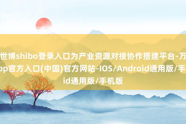 世博shibo登录入口为产业资源对接协作搭建平台-万博app官方入口(中国)官方网站-IOS/Android通用版/手机版