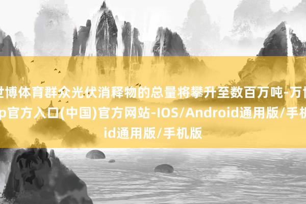 世博体育群众光伏消释物的总量将攀升至数百万吨-万博app官方入口(中国)官方网站-IOS/Android通用版/手机版