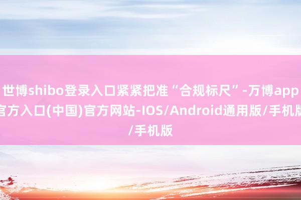 世博shibo登录入口紧紧把准“合规标尺”-万博app官方入口(中国)官方网站-IOS/Android通用版/手机版