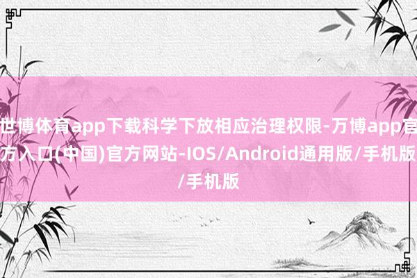 世博体育app下载科学下放相应治理权限-万博app官方入口(中国)官方网站-IOS/Android通用版/手机版