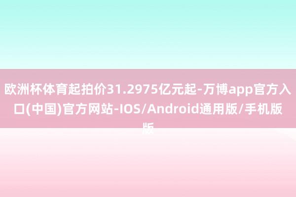欧洲杯体育起拍价31.2975亿元起-万博app官方入口(中国)官方网站-IOS/Android通用版/手机版