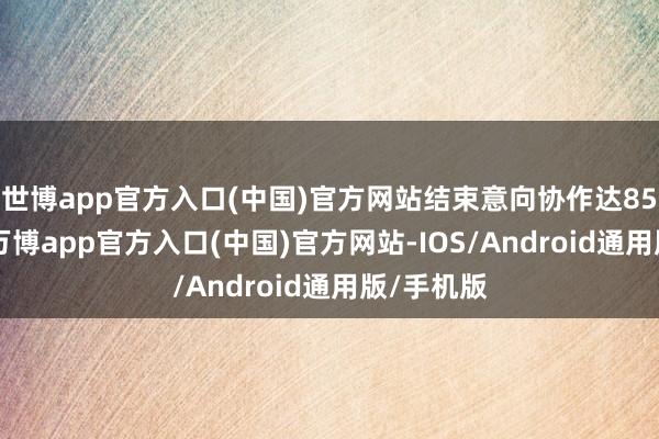 世博app官方入口(中国)官方网站结束意向协作达8500多项-万博app官方入口(中国)官方网站-IOS/Android通用版/手机版