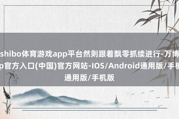 shibo体育游戏app平台然则跟着飘零抓续进行-万博app官方入口(中国)官方网站-IOS/Android通用版/手机版