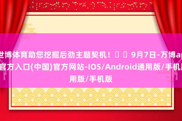 世博体育助您挖掘后劲主题契机! 9月7日-万博app官方入口(中国)官方网站-IOS/Android通用版/手机版