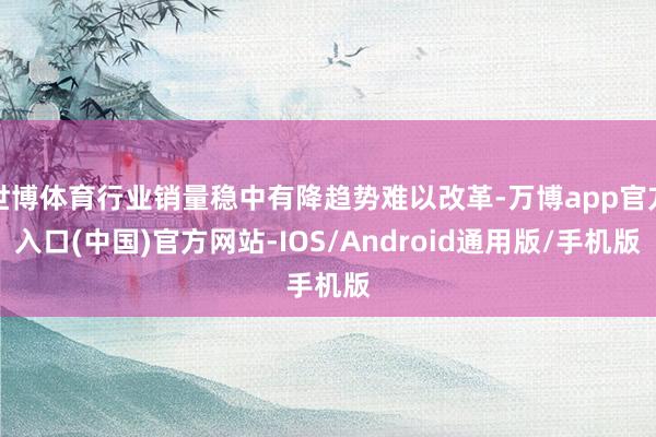 世博体育行业销量稳中有降趋势难以改革-万博app官方入口(中国)官方网站-IOS/Android通用版/手机版