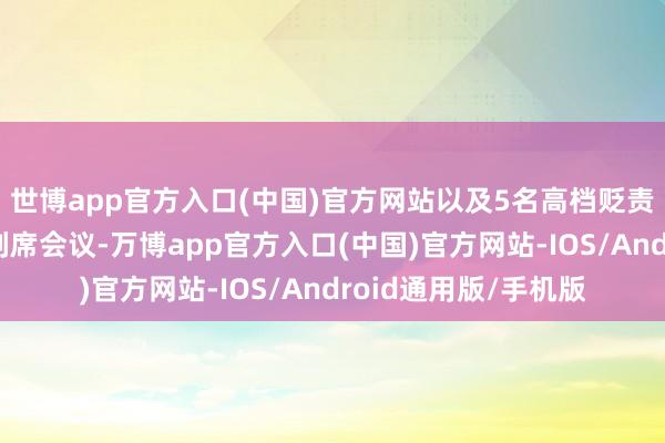 世博app官方入口(中国)官方网站以及5名高档贬责东说念主员出席和列席会议-万博app官方入口(中国)官方网站-IOS/Android通用版/手机版