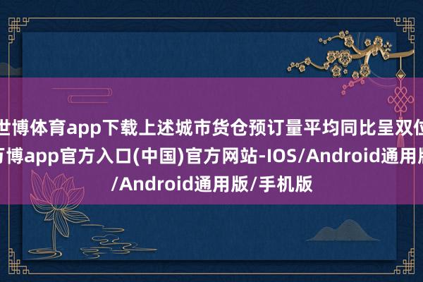 世博体育app下载上述城市货仓预订量平均同比呈双位数增长-万博app官方入口(中国)官方网站-IOS/Android通用版/手机版