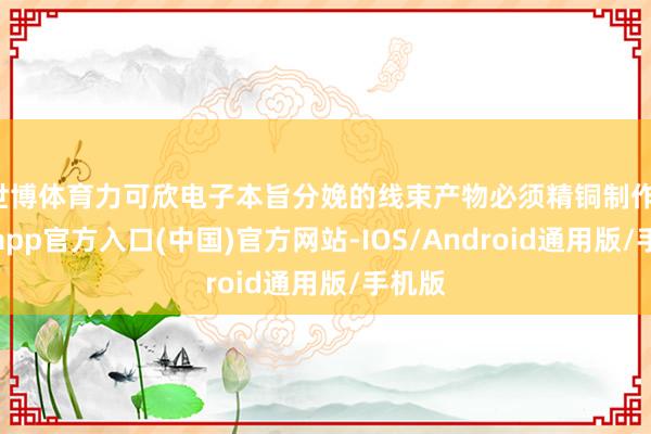 世博体育力可欣电子本旨分娩的线束产物必须精铜制作-万博app官方入口(中国)官方网站-IOS/Android通用版/手机版