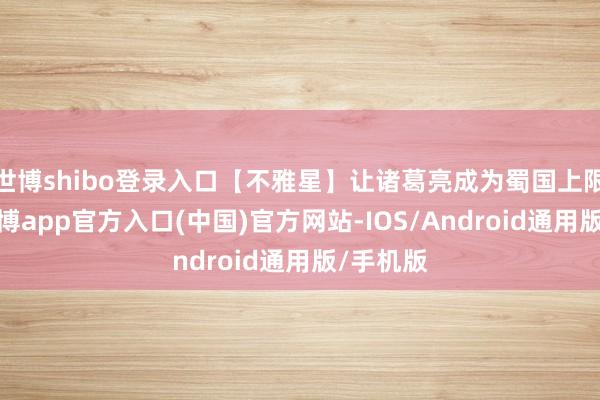 世博shibo登录入口【不雅星】让诸葛亮成为蜀国上限最高-万博app官方入口(中国)官方网站-IOS/Android通用版/手机版