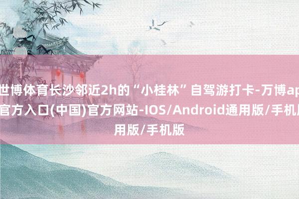 世博体育长沙邻近2h的“小桂林”自驾游打卡-万博app官方入口(中国)官方网站-IOS/Android通用版/手机版
