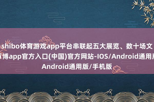 shibo体育游戏app平台串联起五大展览、数十场文化行径-万博app官方入口(中国)官方网站-IOS/Android通用版/手机版