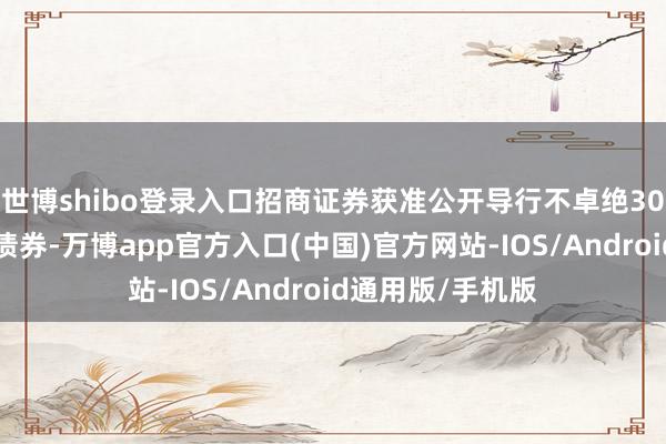 世博shibo登录入口招商证券获准公开导行不卓绝300亿元次级公司债券-万博app官方入口(中国)官方网站-IOS/Android通用版/手机版