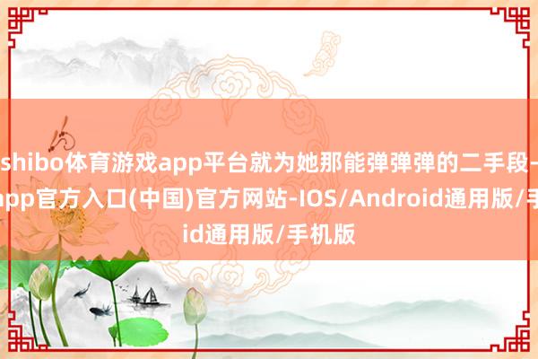 shibo体育游戏app平台就为她那能弹弹弹的二手段-万博app官方入口(中国)官方网站-IOS/Android通用版/手机版