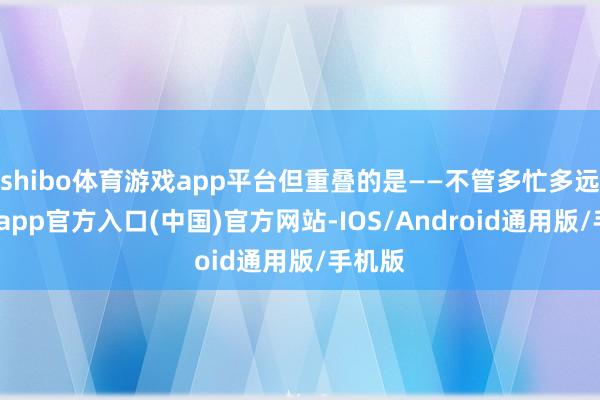 shibo体育游戏app平台但重叠的是——不管多忙多远-万博app官方入口(中国)官方网站-IOS/Android通用版/手机版