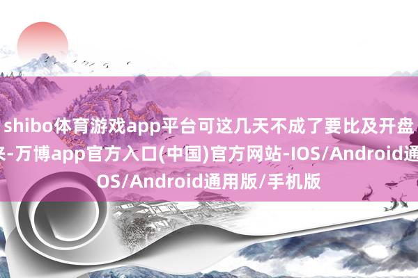 shibo体育游戏app平台可这几天不成了要比及开盘后才调选出来-万博app官方入口(中国)官方网站-IOS/Android通用版/手机版