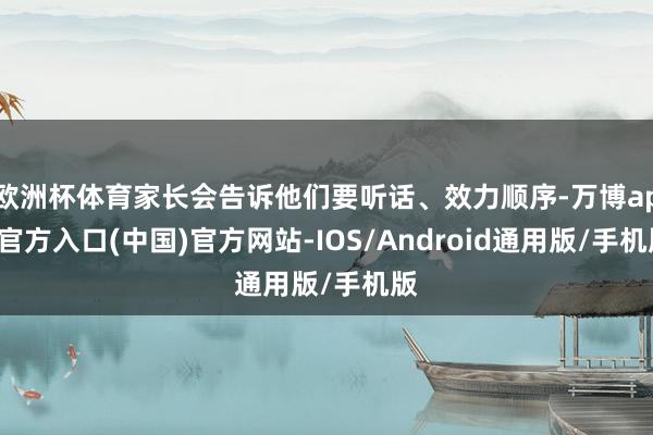 欧洲杯体育家长会告诉他们要听话、效力顺序-万博app官方入口(中国)官方网站-IOS/Android通用版/手机版