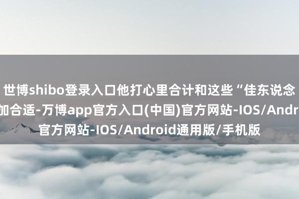 世博shibo登录入口他打心里合计和这些“佳东说念主”作念一又友愈加合适-万博app官方入口(中国)官方网站-IOS/Android通用版/手机版