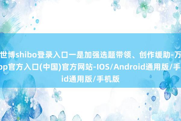 世博shibo登录入口一是加强选题带领、创作缓助-万博app官方入口(中国)官方网站-IOS/Android通用版/手机版