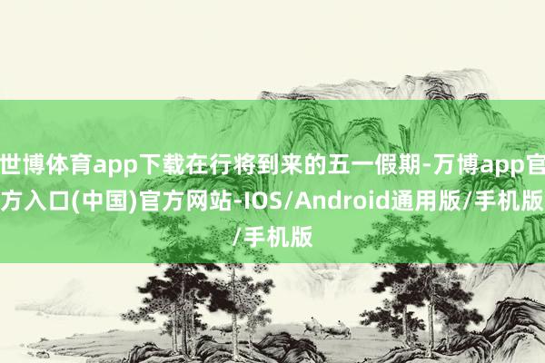 世博体育app下载在行将到来的五一假期-万博app官方入口(中国)官方网站-IOS/Android通用版/手机版