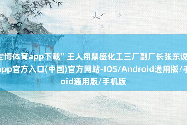 世博体育app下载”王人翔鼎盛化工三厂副厂长张东说-万博app官方入口(中国)官方网站-IOS/Android通用版/手机版