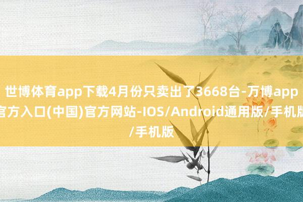 世博体育app下载4月份只卖出了3668台-万博app官方入口(中国)官方网站-IOS/Android通用版/手机版