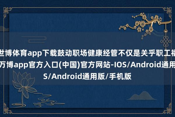 世博体育app下载鼓动职场健康经管不仅是关乎职工福祉的累赘-万博app官方入口(中国)官方网站-IOS/Android通用版/手机版