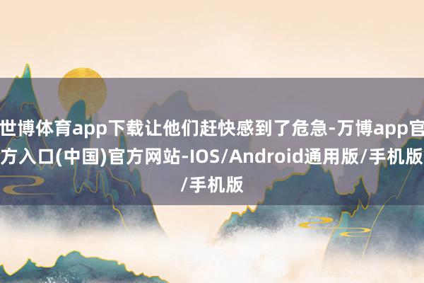 世博体育app下载让他们赶快感到了危急-万博app官方入口(中国)官方网站-IOS/Android通用版/手机版