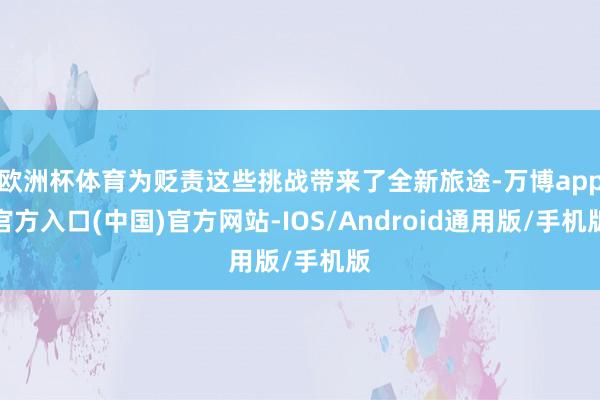 欧洲杯体育为贬责这些挑战带来了全新旅途-万博app官方入口(中国)官方网站-IOS/Android通用版/手机版