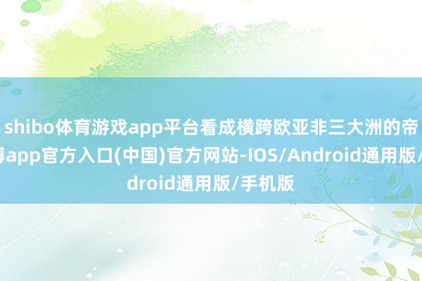 shibo体育游戏app平台看成横跨欧亚非三大洲的帝国-万博app官方入口(中国)官方网站-IOS/Android通用版/手机版