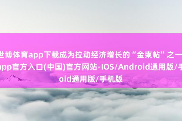 世博体育app下载成为拉动经济增长的“金柬帖”之一-万博app官方入口(中国)官方网站-IOS/Android通用版/手机版