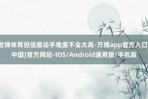 世博体育但信服动手难度不会太高-万博app官方入口(中国)官方网站-IOS/Android通用版/手机版