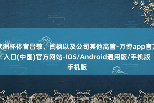 欧洲杯体育昌敬、闫枫以及公司其他高管-万博app官方入口(中国)官方网站-IOS/Android通用版/手机版