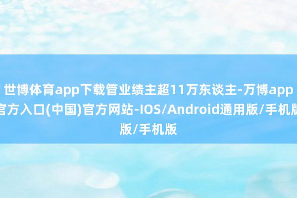 世博体育app下载管业绩主超11万东谈主-万博app官方入口(中国)官方网站-IOS/Android通用版/手机版
