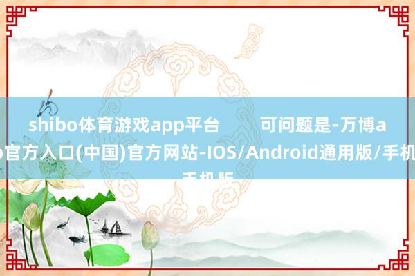 shibo体育游戏app平台 可问题是-万博app官方入口(中国)官方网站-IOS/Android通用版/手机版