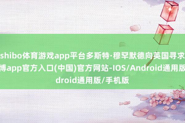 shibo体育游戏app平台多斯特·穆罕默德向英国寻求匡助-万博app官方入口(中国)官方网站-IOS/Android通用版/手机版
