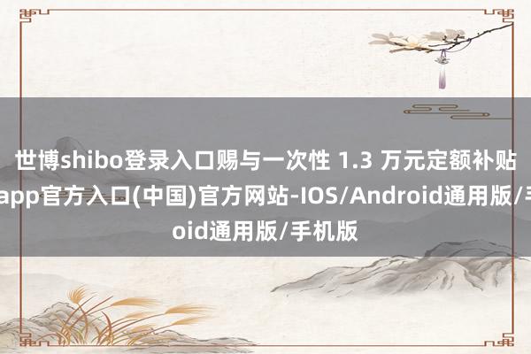 世博shibo登录入口赐与一次性 1.3 万元定额补贴-万博app官方入口(中国)官方网站-IOS/Android通用版/手机版