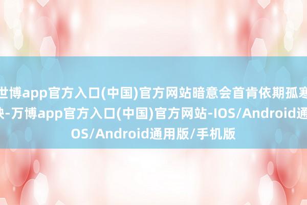 世博app官方入口(中国)官方网站暗意会首肯依期孤寒以及快速反映-万博app官方入口(中国)官方网站-IOS/Android通用版/手机版