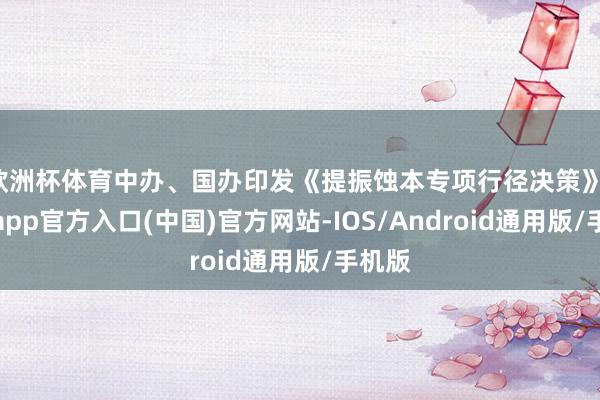欧洲杯体育中办、国办印发《提振蚀本专项行径决策》-万博app官方入口(中国)官方网站-IOS/Android通用版/手机版