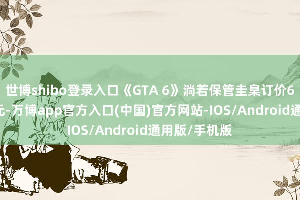 世博shibo登录入口《GTA 6》淌若保管圭臬订价69.99好意思元-万博app官方入口(中国)官方网站-IOS/Android通用版/手机版