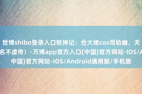 世博shibo登录入口牧神记：仓大佬cos司幼幽，天魔教主夫东谈主，真的名不虚传！-万博app官方入口(中国)官方网站-IOS/Android通用版/手机版