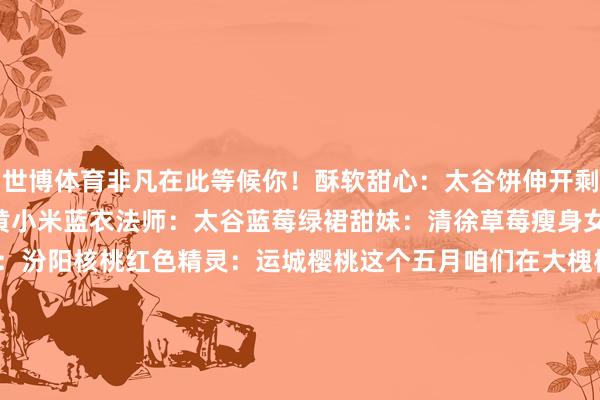 世博体育非凡在此等候你！酥软甜心：太谷饼伸开剩余62%金袍王子：沁州黄小米蓝衣法师：太谷蓝莓绿裙甜妹：清徐草莓瘦身女神：大同黄花聪惠担当：汾阳核桃红色精灵：运城樱桃这个五月咱们在大槐树下、黄河岸边、古城墙边等你！记起带够512G的胃来赴这场“特”“优”山西的春日厚味之约呀起首 | 山西云媒体 发布于：北京市-万博app官方入口(中国)官方网站-IOS/Android通用版/手机版