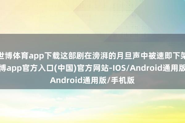 世博体育app下载这部剧在滂湃的月旦声中被速即下架处置-万博app官方入口(中国)官方网站-IOS/Android通用版/手机版