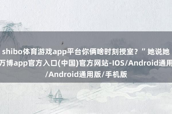 shibo体育游戏app平台你俩啥时刻授室?”她说她也不知谈-万博app官方入口(中国)官方网站-IOS/Android通用版/手机版