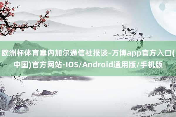 欧洲杯体育　　塞内加尔通信社报谈-万博app官方入口(中国)官方网站-IOS/Android通用版/手机版