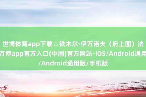 世博体育app下载△铁木尔·伊万诺夫(府上图) 法院声明称-万博app官方入口(中国)官方网站-IOS/Android通用版/手机版