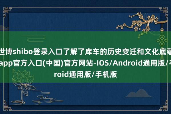 世博shibo登录入口了解了库车的历史变迁和文化底蕴-万博app官方入口(中国)官方网站-IOS/Android通用版/手机版
