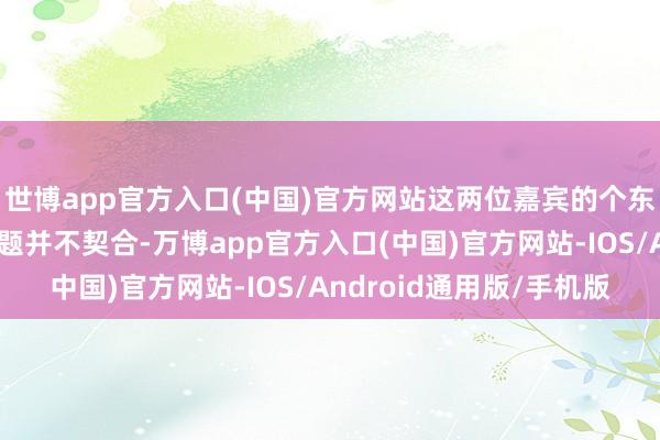 世博app官方入口(中国)官方网站这两位嘉宾的个东谈主阅历与电影的主题并不契合-万博app官方入口(中国)官方网站-IOS/Android通用版/手机版