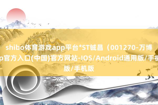 shibo体育游戏app平台*ST铖昌(001270-万博app官方入口(中国)官方网站-IOS/Android通用版/手机版