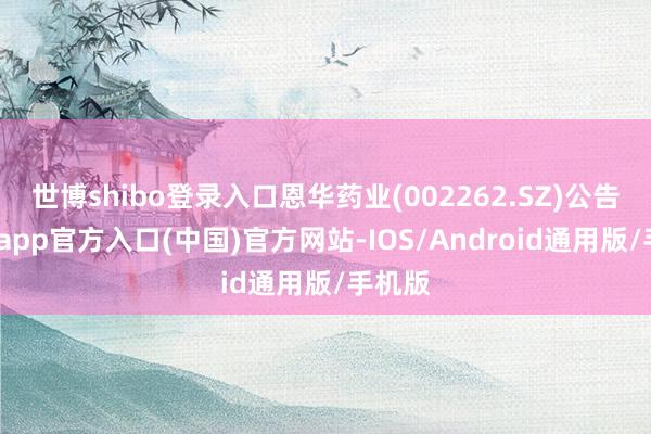 世博shibo登录入口恩华药业(002262.SZ)公告-万博app官方入口(中国)官方网站-IOS/Android通用版/手机版