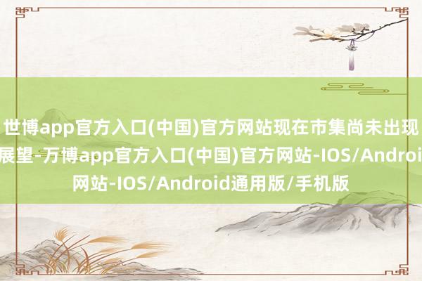 世博app官方入口(中国)官方网站现在市集尚未出现大限制上调盈利展望-万博app官方入口(中国)官方网站-IOS/Android通用版/手机版